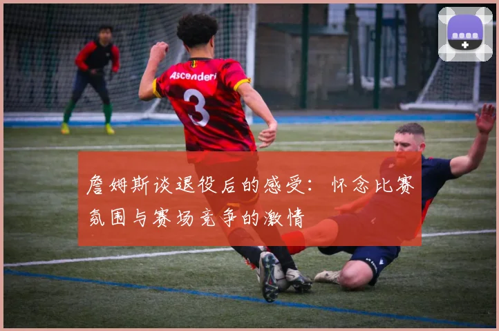 詹姆斯谈退役后的感受：怀念比赛氛围与赛场竞争的激情