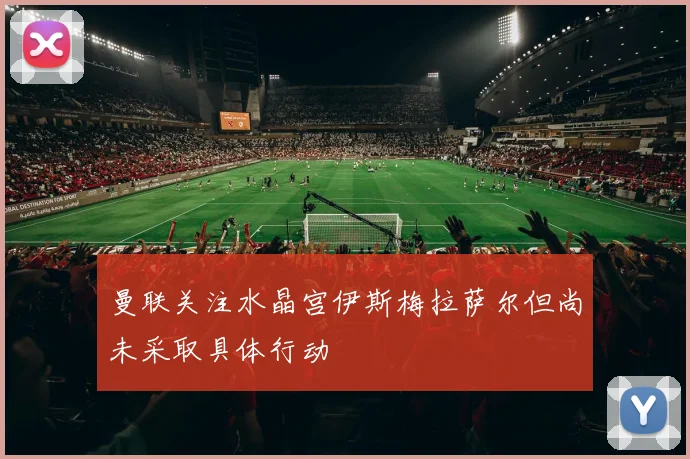 曼联关注水晶宫伊斯梅拉萨尔但尚未采取具体行动