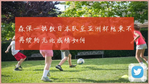 森保一执教日本队至亚洲杯结束不再续约无论成绩如何