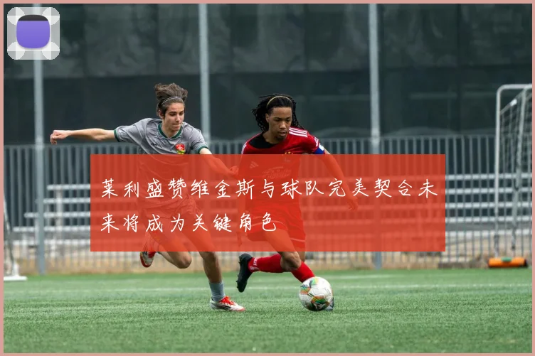 莱利盛赞维金斯与球队完美契合未来将成为关键角色