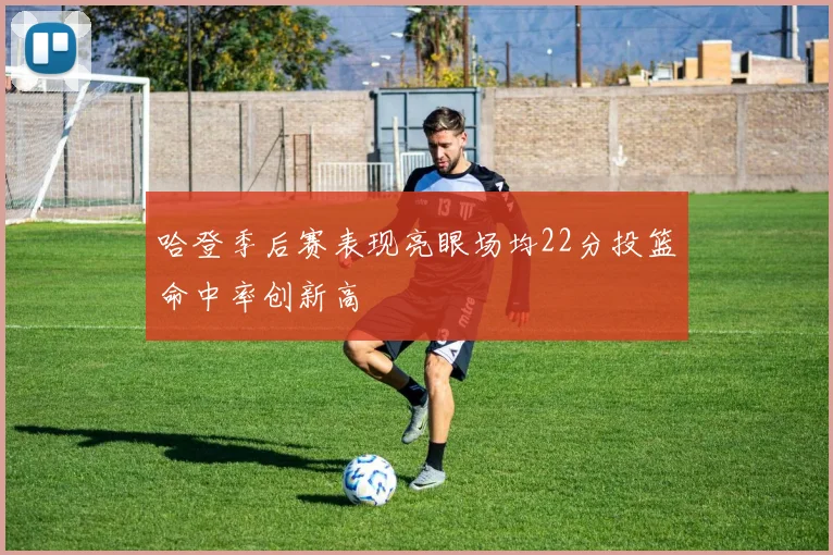 哈登季后赛表现亮眼场均22分投篮命中率创新高