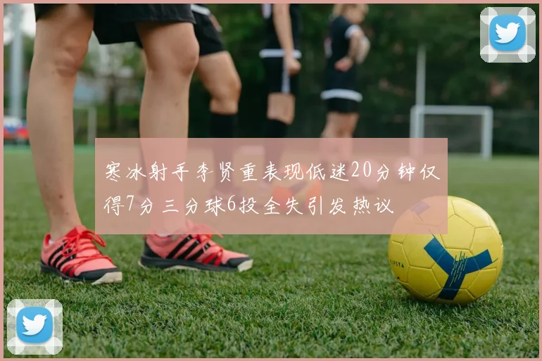 寒冰射手李贤重表现低迷20分钟仅得7分三分球6投全失引发热议