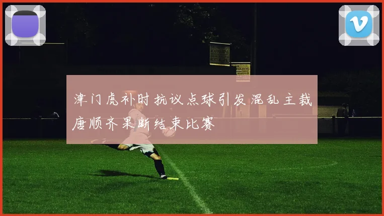 津门虎补时抗议点球引发混乱主裁唐顺齐果断结束比赛