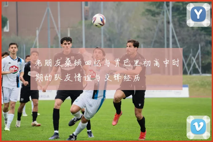 老朋友桑顿回忆与贾巴里初高中时期的队友情谊与交锋经历