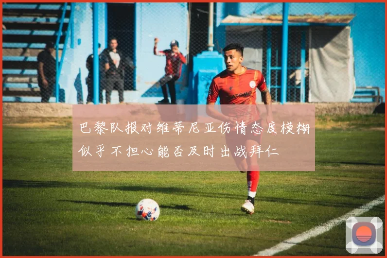 巴黎队报对维蒂尼亚伤情态度模糊似乎不担心能否及时出战拜仁