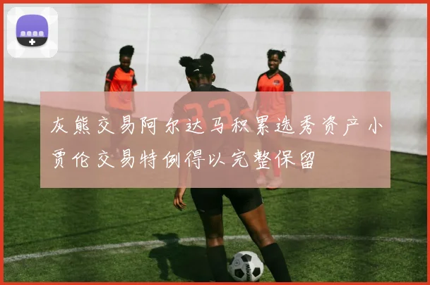 灰熊交易阿尔达马积累选秀资产小贾伦交易特例得以完整保留