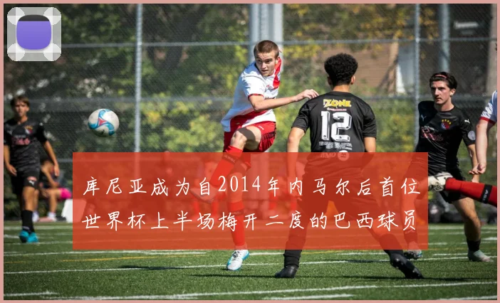 库尼亚成为自2014年内马尔后首位世界杯上半场梅开二度的巴西球员