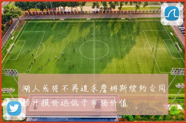 湖人或将不再追求詹姆斯续约合同预计报价远低于市场价值