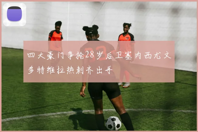 四大豪门争抢28岁后卫塞内西尤文多特维拉热刺齐出手