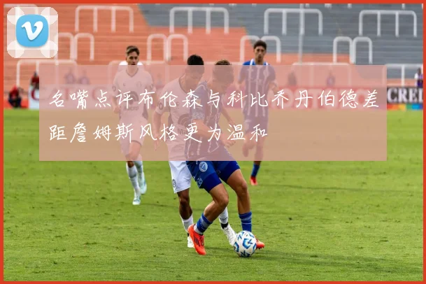 名嘴点评布伦森与科比乔丹伯德差距詹姆斯风格更为温和