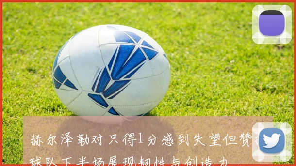 赫尔泽勒对只得1分感到失望但赞扬球队下半场展现韧性与创造力