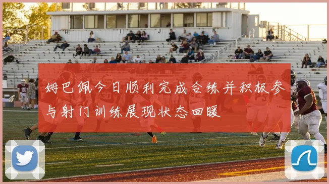 姆巴佩今日顺利完成合练并积极参与射门训练展现状态回暖
