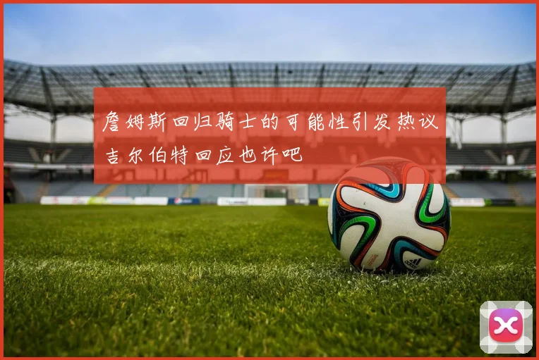 詹姆斯回归骑士的可能性引发热议吉尔伯特回应也许吧
