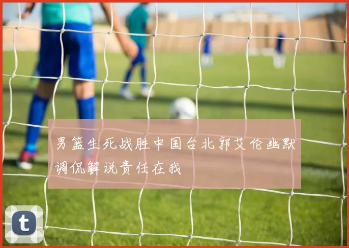 男篮生死战胜中国台北郭艾伦幽默调侃解说责任在我