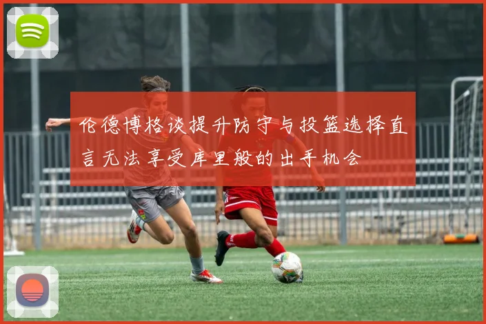 伦德博格谈提升防守与投篮选择直言无法享受库里般的出手机会