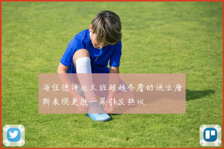 海伍德评论文班超越乔詹的说法唐斯表现更胜一筹引发热议
