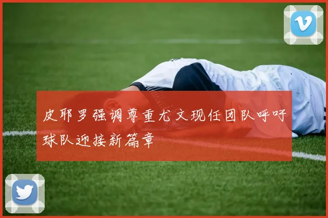 皮耶罗强调尊重尤文现任团队呼吁球队迎接新篇章