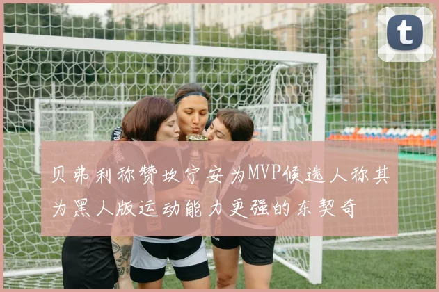 贝弗利称赞坎宁安为MVP候选人称其为黑人版运动能力更强的东契奇
