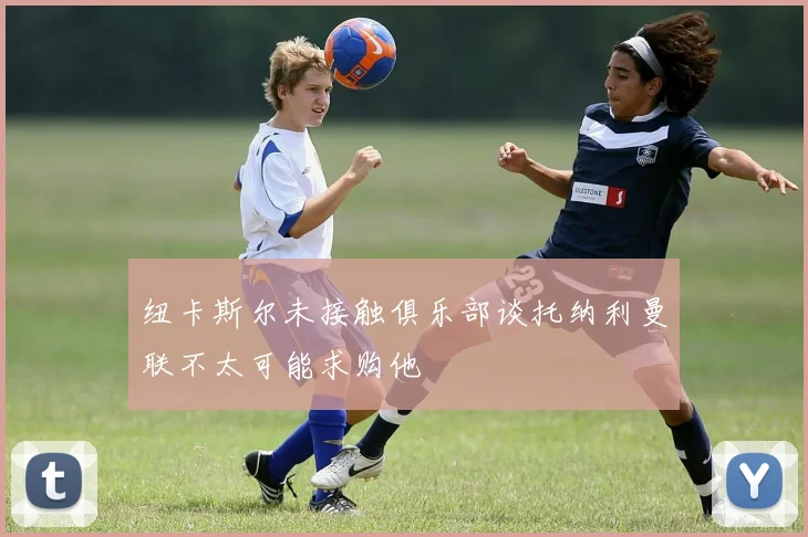 纽卡斯尔未接触俱乐部谈托纳利曼联不太可能求购他