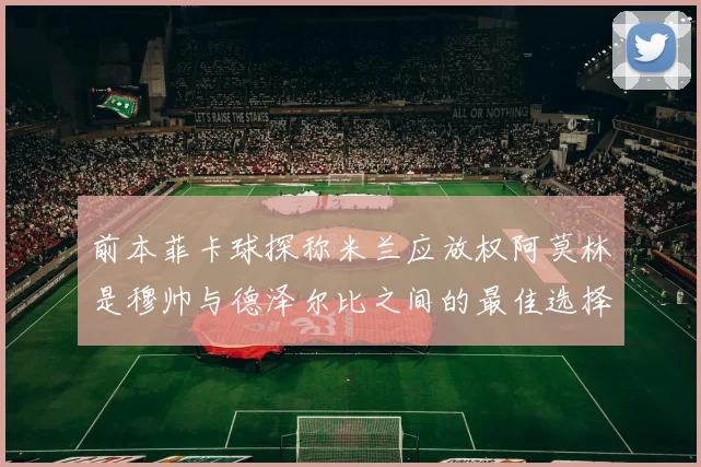 前本菲卡球探称米兰应放权阿莫林是穆帅与德泽尔比之间的最佳选择