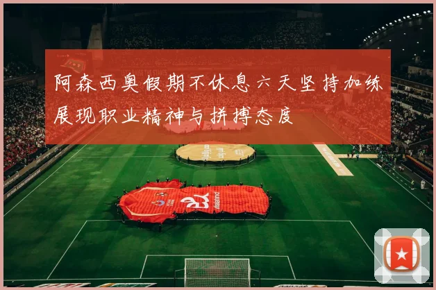阿森西奥假期不休息六天坚持加练展现职业精神与拼搏态度