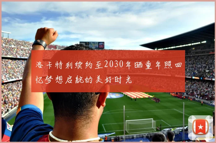 洛卡特利续约至2030年晒童年照回忆梦想启航的美好时光