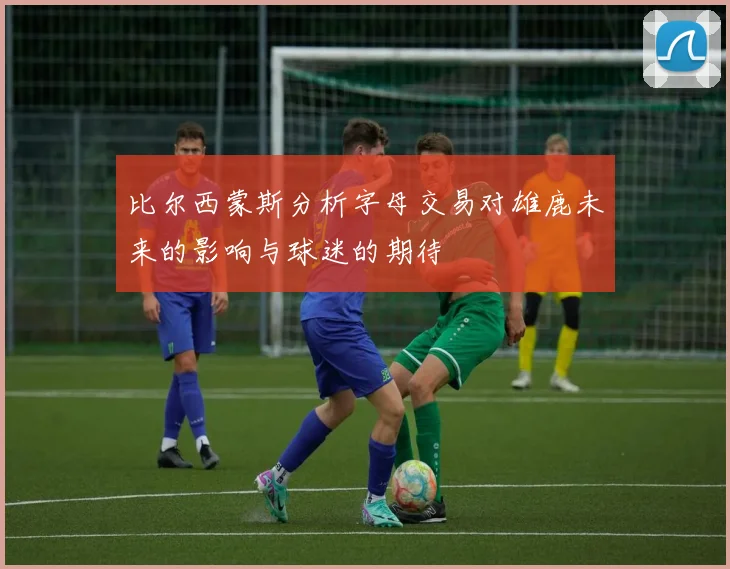 比尔西蒙斯分析字母交易对雄鹿未来的影响与球迷的期待